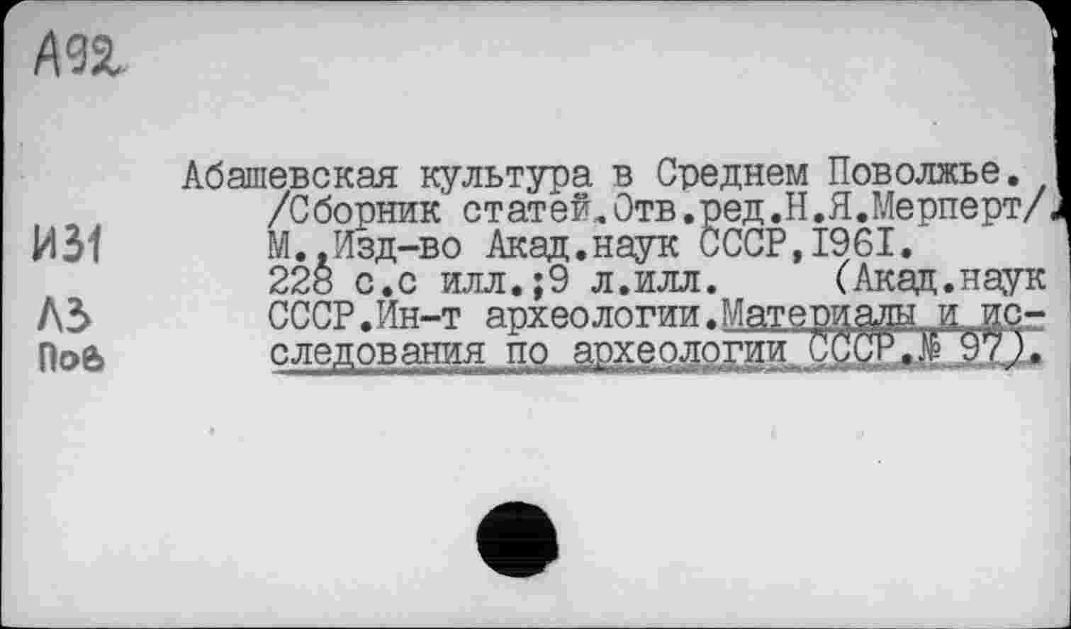 ﻿
И31
A3
Поб
Абашевская культура в Среднем Поволжье.
/Сборник ст ат ей„Отв.ред.Н.Я.Meрперт/ М..Изд-во Акад.наук СССР,1961.
228 с.с илл.;9 л.илл.	(Акад.наук
СССР.Ин-т археологии.Материалы л^исследования пр археологии CgffiUE 971*